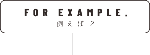 FOR EXAMPLE. 例えば？